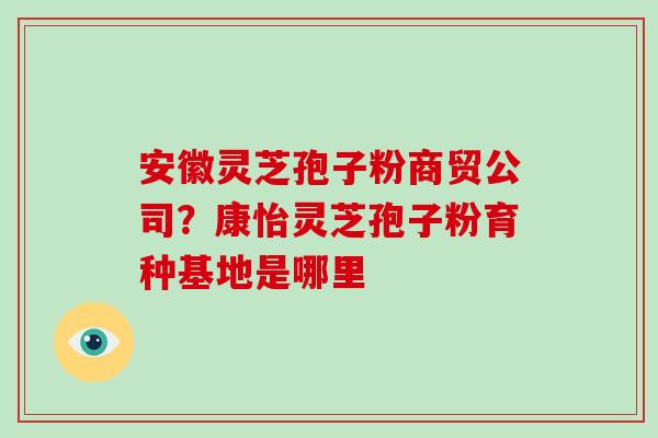 安徽灵芝孢子粉商贸公司？康怡灵芝孢子粉育种基地是哪里