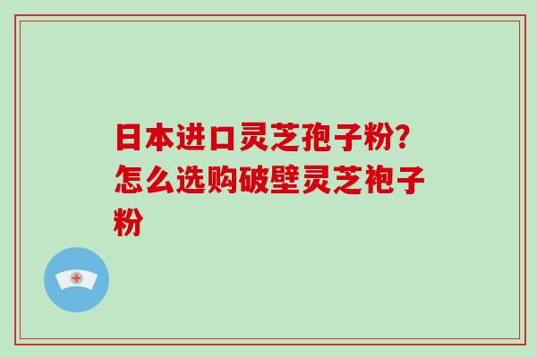 日本进口灵芝孢子粉？怎么选购破壁灵芝袍子粉