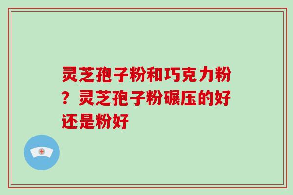 灵芝孢子粉和巧克力粉？灵芝孢子粉碾压的好还是粉好