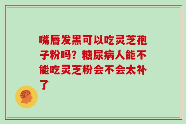 嘴唇发黑可以吃灵芝孢子粉吗?糖尿病人能不能吃灵芝粉会不会太补了-第1张图片-灵芝大师 嘴唇发黑可以吃灵芝孢子粉吗?糖尿病人能不能吃灵芝粉会不会太补了-第1张图片-灵芝大师