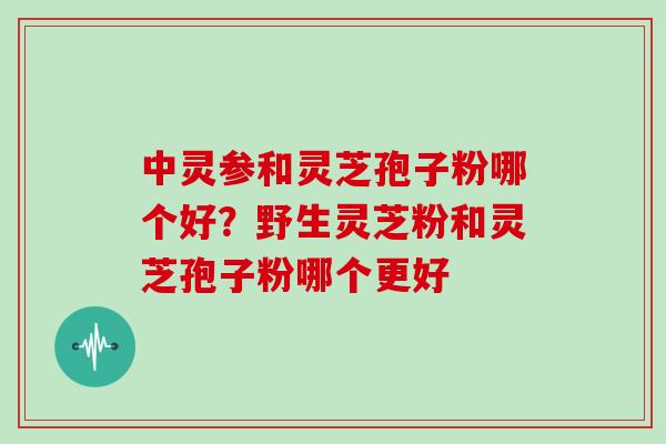 中灵参和灵芝孢子粉哪个好？野生灵芝粉和灵芝孢子粉哪个更好
