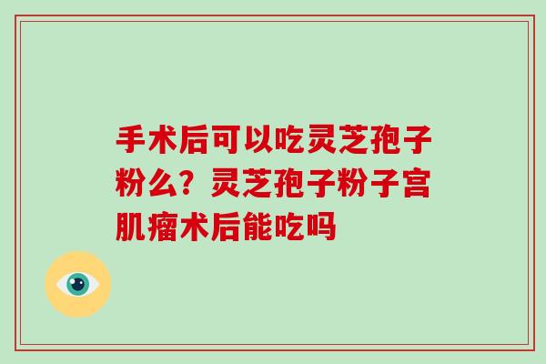 手术后可以吃灵芝孢子粉么？灵芝孢子粉子宫肌瘤术后能吃吗