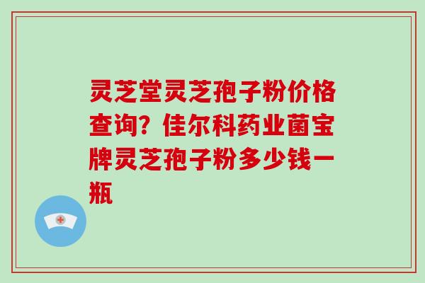 灵芝堂灵芝孢子粉价格查询？佳尔科药业菌宝牌灵芝孢子粉多少钱一瓶