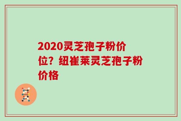 2020灵芝孢子粉价位？纽崔莱灵芝孢子粉价格