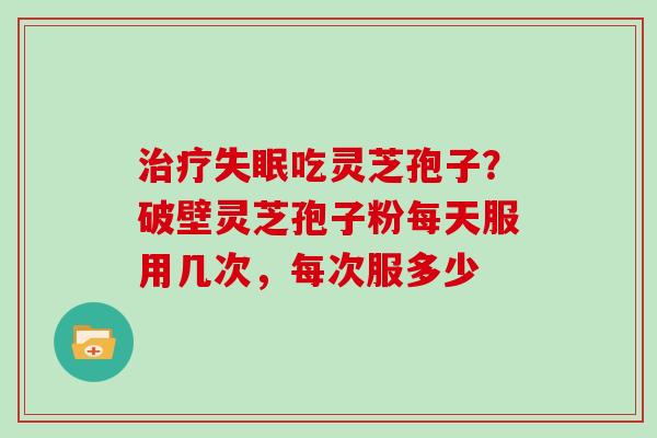 治疗失眠吃灵芝孢子？破壁灵芝孢子粉每天服用几次，每次服多少