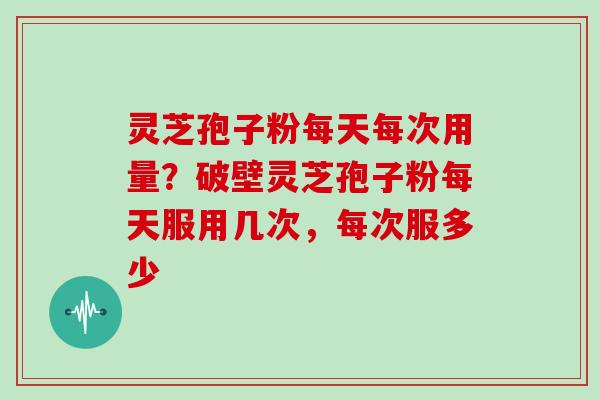 灵芝孢子粉每天每次用量？破壁灵芝孢子粉每天服用几次，每次服多少