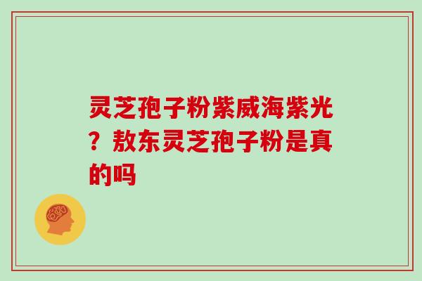 灵芝孢子粉紫威海紫光？敖东灵芝孢子粉是真的吗