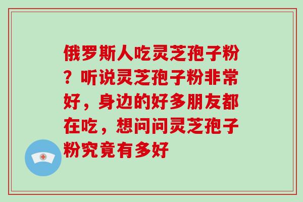 俄罗斯人吃灵芝孢子粉？听说灵芝孢子粉非常好，身边的好多朋友都在吃，想问问灵芝孢子粉究竟有多好