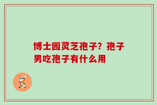 博士园灵芝孢子？孢子男吃孢子有什么用