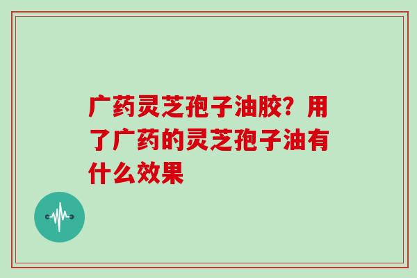 广药灵芝孢子油胶？用了广药的灵芝孢子油有什么效果
