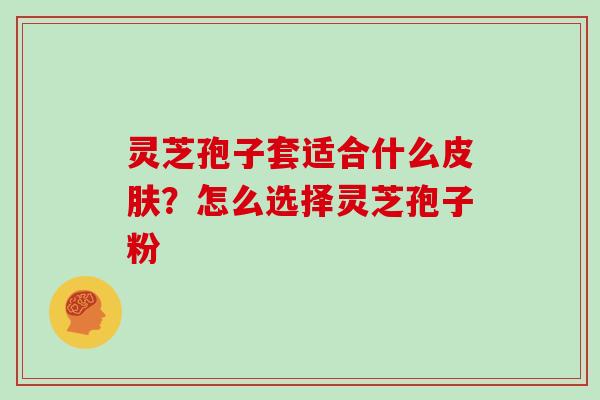 灵芝孢子套适合什么皮肤？怎么选择灵芝孢子粉