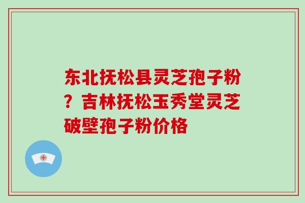 东北抚松县灵芝孢子粉？吉林抚松玉秀堂灵芝破壁孢子粉价格