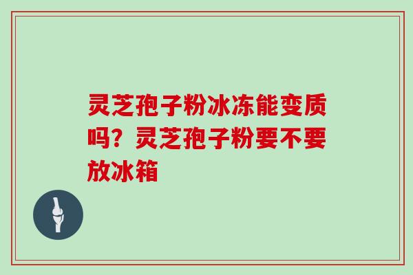 灵芝孢子粉冰冻能变质吗？灵芝孢子粉要不要放冰箱