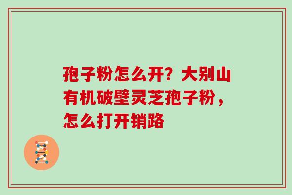 孢子粉怎么开？大别山有机破壁灵芝孢子粉，怎么打开销路