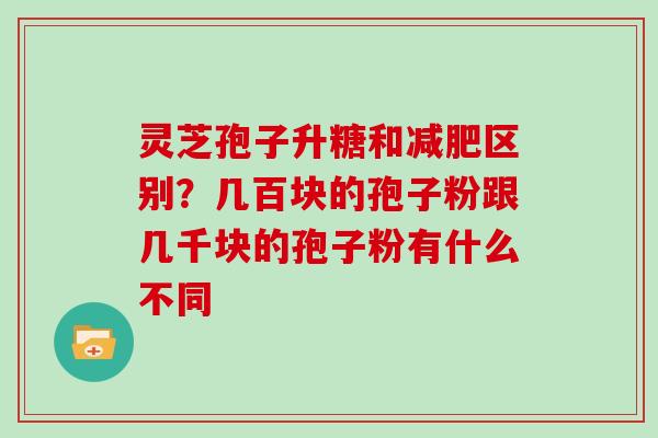 灵芝孢子升糖和减肥区别？几百块的孢子粉跟几千块的孢子粉有什么不同