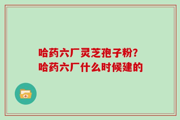 哈药六厂灵芝孢子粉？哈药六厂什么时候建的