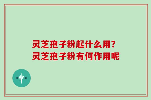 灵芝孢子粉起什么用？灵芝孢子粉有何作用呢
