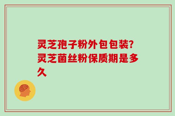 灵芝孢子粉外包包装？灵芝菌丝粉保质期是多久