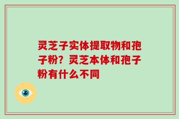 灵芝子实体提取物和孢子粉？灵芝本体和孢子粉有什么不同