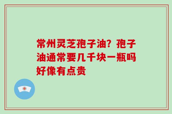 常州灵芝孢子油？孢子油通常要几千块一瓶吗好像有点贵