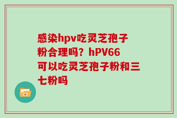 感染hpv吃灵芝孢子粉合理吗？hPV66可以吃灵芝孢子粉和三七粉吗