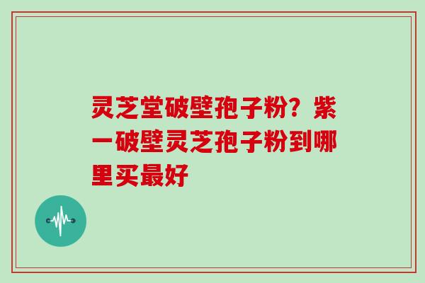 灵芝堂破壁孢子粉？紫一破壁灵芝孢子粉到哪里买最好