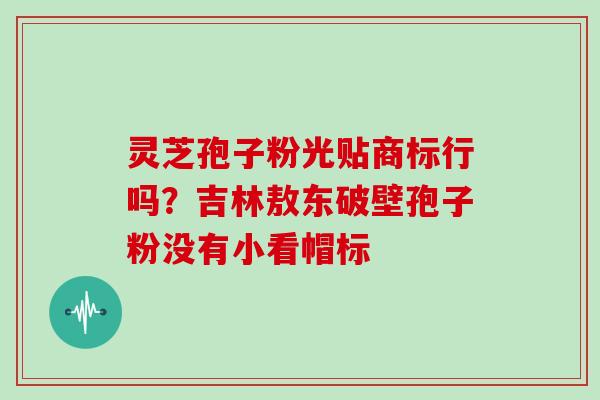 灵芝孢子粉光贴商标行吗？吉林敖东破壁孢子粉没有小看帽标-第1张图片-灵芝大师