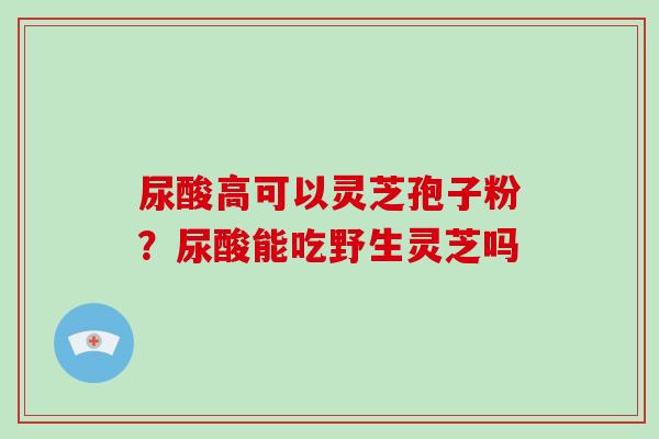 尿酸高可以灵芝孢子粉？尿酸能吃野生灵芝吗