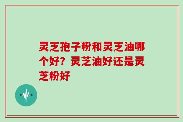 灵芝孢子粉和灵芝油哪个好？灵芝油好还是灵芝粉好