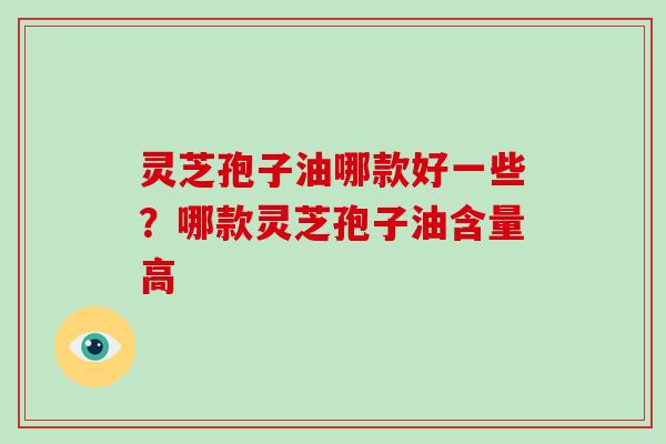 灵芝孢子油哪款好一些？哪款灵芝孢子油含量高