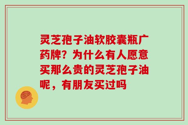 灵芝孢子油软胶囊瓶广药牌？为什么有人愿意买那么贵的灵芝孢子油呢，有朋友买过吗