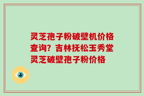 灵芝孢子粉破壁机价格查询？吉林抚松玉秀堂灵芝破壁孢子粉价格