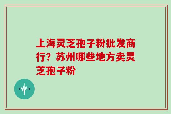 上海灵芝孢子粉批发商行？苏州哪些地方卖灵芝孢子粉