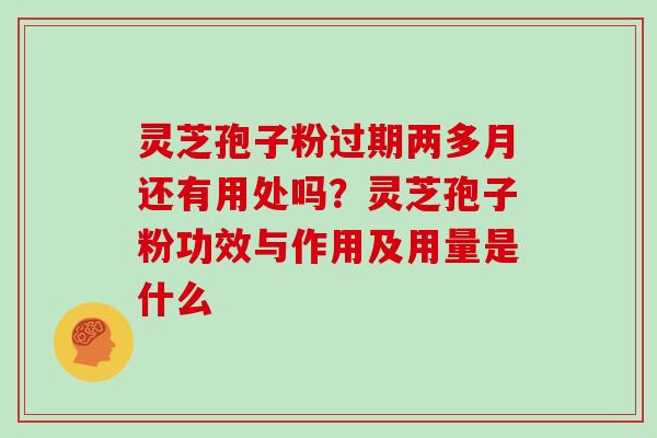 灵芝孢子粉过期两多月还有用处吗？灵芝孢子粉功效与作用及用量是什么