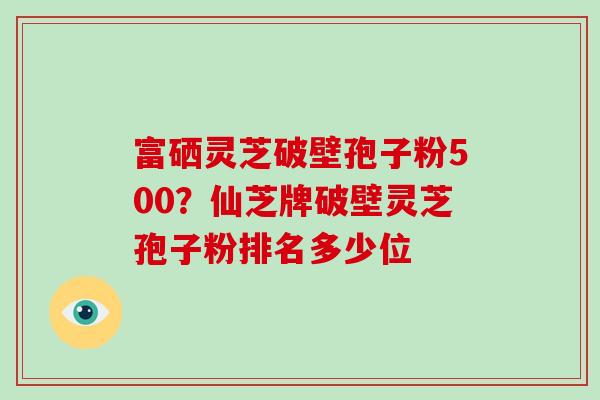 富硒灵芝破壁孢子粉500？仙芝牌破壁灵芝孢子粉排名多少位