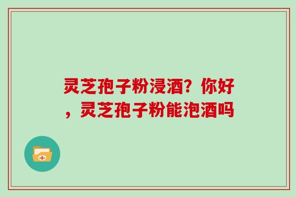 灵芝孢子粉浸酒？你好，灵芝孢子粉能泡酒吗