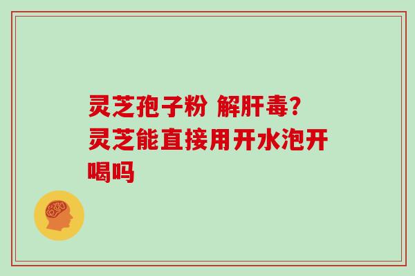 灵芝孢子粉 解肝毒？灵芝能直接用开水泡开喝吗