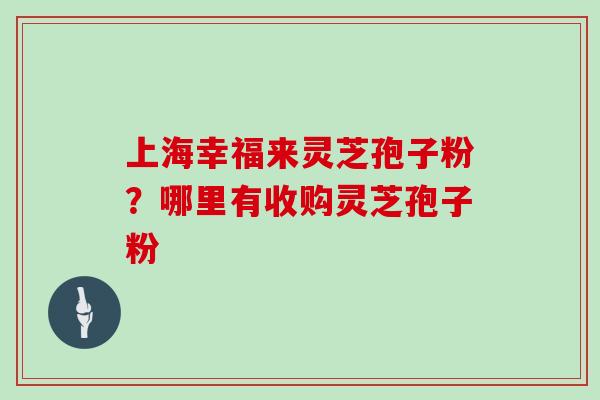 上海幸福来灵芝孢子粉？哪里有收购灵芝孢子粉
