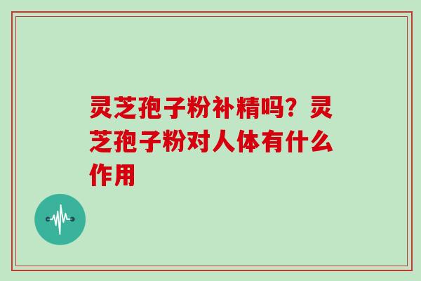 灵芝孢子粉补精吗？灵芝孢子粉对人体有什么作用