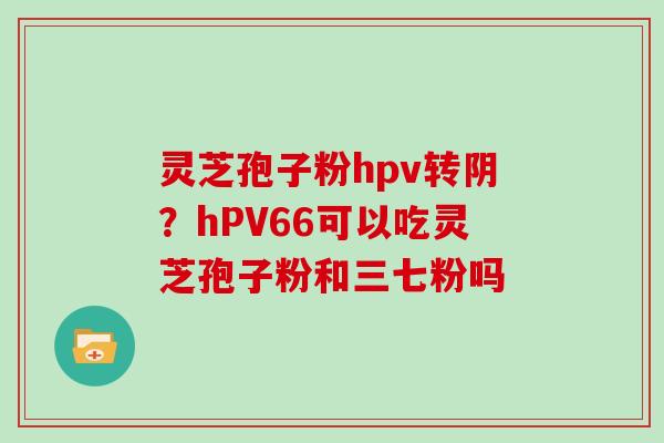 灵芝孢子粉hpv转阴？hPV66可以吃灵芝孢子粉和三七粉吗