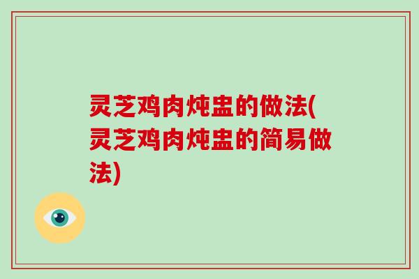 灵芝鸡肉炖盅的做法(灵芝鸡肉炖盅的简易做法)
