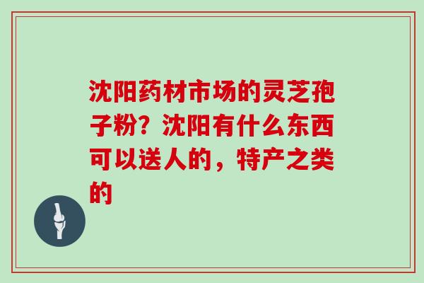 沈阳药材市场的灵芝孢子粉？沈阳有什么东西可以送人的，特产之类的
