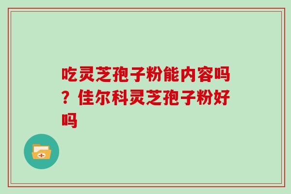 吃灵芝孢子粉能内容吗？佳尔科灵芝孢子粉好吗