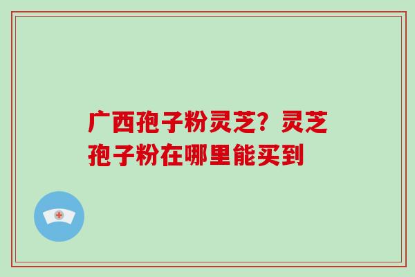广西孢子粉灵芝？灵芝孢子粉在哪里能买到