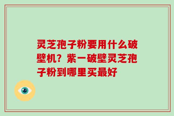 灵芝孢子粉要用什么破壁机？紫一破壁灵芝孢子粉到哪里买最好