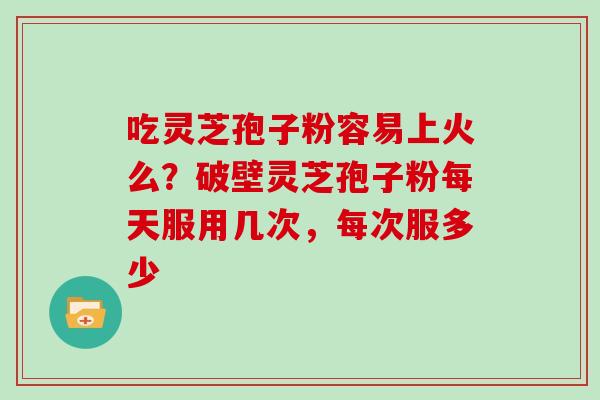 吃灵芝孢子粉容易上火么？破壁灵芝孢子粉每天服用几次，每次服多少