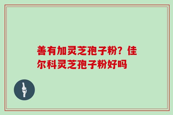 善有加灵芝孢子粉？佳尔科灵芝孢子粉好吗