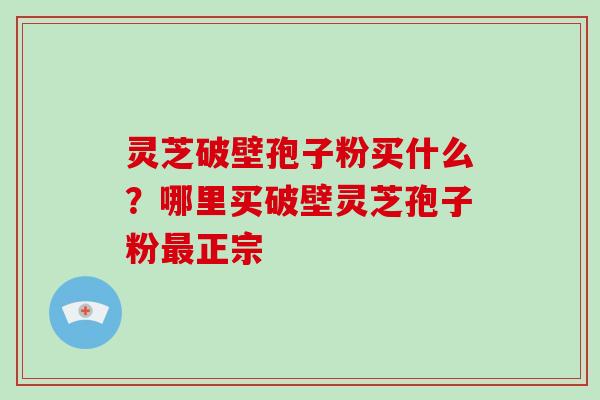 灵芝破壁孢子粉买什么？哪里买破壁灵芝孢子粉最正宗