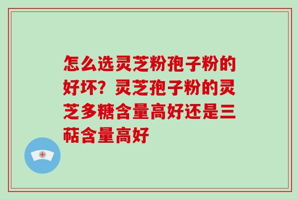 怎么选灵芝粉孢子粉的好坏？灵芝孢子粉的灵芝多糖含量高好还是三萜含量高好