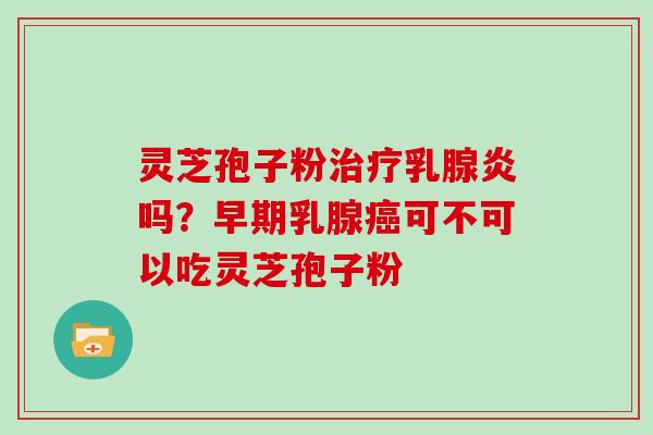 灵芝孢子粉治疗乳腺炎吗？早期乳腺癌可不可以吃灵芝孢子粉